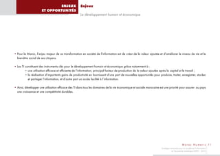 ENJEUX                  Enjeux
                      ET OPPORTUNITÉS
                                                      Le développement humain et économique




• Pour le Maroc, l’enjeu majeur de sa transformation en société de l’information est de créer de la valeur ajoutée et d’améliorer le niveau de vie et le
  bien-être social de ses citoyens.

• Les TI constituent des instruments clés pour le développement humain et économique grâce notamment à :
         • une utilisation efficace et efficiente de l’information, principal facteur de production de la valeur ajoutée après le capital et le travail ;
         • la réalisation d’importants gains de productivité en fournissant d’une part de nouvelles opportunités pour produire, traiter, enregistrer, stocker
           et partager l’information, et d’autre part un accès facilité à l’information.

• Ainsi, développer une utilisation efficace des TI dans tous les domaines de la vie économique et sociale marocaine est une priorité pour assurer au pays
  une croissance et une compétitivité durables.




                                                                                                                                                M a r o c N u m e r i c 11
                                                                                                                        Stratégie nationale pour la société de l’information
                                                                                                                                   et l’économie numérique 2009 – 2013
 