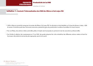 PRIORITÉS      Productivité de la PME
                                       STRATÉGIQUES
                                                          Initiatives et actions


    Initiative 1 : Soutenir l’informatisation des PME des filières à fort enjeu PIB




   • L’effort ciblera en priorité les entreprises structurées des filières à fort enjeu PIB. Ces dernières ont été identifiées sur la base de plusieurs critères : taille
     du secteur d’activité et poids dans l’économie marocaine, potentiel de gains de productivité et conditions favorables à la mise en œuvre.

   • Pour ces filières, des solutions métiers sectorielles prêtes à l’emploi seront proposées en partenariat avec les associations professionnelles.

   • Pour faciliter la sélection des investissements en TI aux PME, des guides présentant les coûts et bénéfices des différentes solutions métiers et listant les
     fournisseurs de produits et services les plus appropriés, seront mis au point.




50 Maroc Numeric
   Stratégie nationale pour la société de l’information
   et l’économie numérique 2009 – 2013
 
