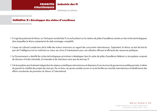 PRIORITÉS               Industrie des TI
                           STRATÉGIQUES
                                                       Initiatives et actions


  Initiative 2 : Développer des niches d’excellence




• Il s’agit de positionner le Maroc sur l’échiquier mondial des TI, en se focalisant sur la création de pôles d’excellence centrés sur des niches technologiques
  dans lesquelles le Maroc présenterait de réels avantages compétitifs.

• L’enjeu est colossal compte tenu de la taille des acteurs marocains au regard des concurrents internationaux. Cependant, le Maroc se doit de faire le
  pari de l’intelligence tout en maîtrisant au mieux ses choix d’investissement pour une utilisation efficace et efficiente des ressources publiques.

• Le Gouvernement a identifié les niches technologiques prioritaires à développer dans le cadre de pôles d’excellence fédérant un écosystème composé
  de donneurs d’ordre industriels, d’universités et de chercheurs ainsi que de start-ups TI.

• Cet écosystème sera fortement intégré dans les réseaux scientifiques internationaux et disposera d’une structure de gouvernance publique-privée, à même
  de garantir la viabilité des projets des start-ups. Par ce biais, ces jeunes sociétés auront un accès facilité aux marchés internationaux et bénéficieront des
  efforts coordonnés de promotion du Maroc à l’international.




                                                                                                                                                   Maroc Numeric 63
                                                                                                                           Stratégie nationale pour la société de l’information
                                                                                                                                      et l’économie numérique 2009 – 2013
 