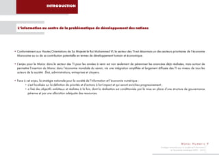 INTRODUCTION




  L’information au centre de la problématique de développement des nations




• Conformément aux Hautes Orientations de Sa Majesté le Roi Mohammed VI, le secteur des TI est désormais un des secteurs prioritaires de l’économie
  Marocaine au vu de sa contribution potentielle en termes de développement humain et économique.

• L’enjeu pour le Maroc dans le secteur des TI pour les années à venir est non seulement de pérenniser les avancées déjà réalisées, mais surtout de
  permettre l’insertion du Maroc dans l’économie mondiale du savoir, via une intégration amplifiée et largement diffusée des TI au niveau de tous les
  acteurs de la société : État, administrations, entreprises et citoyens.

• Face à cet enjeu, la stratégie nationale pour la société de l’information et l’économie numérique :
       • s’est focalisée sur la définition de priorités et d’actions à fort impact et qui seront enrichies progressivement ;
       • a fixé des objectifs ambitieux et réalistes à la fois, dont la réalisation est conditionnée par la mise en place d’une structure de gouvernance
          pérenne et par une allocation adéquate des ressources.




                                                                                                                                            Maroc Numeric 9
                                                                                                                    Stratégie nationale pour la société de l’information
                                                                                                                               et l’économie numérique 2009 – 2013
 