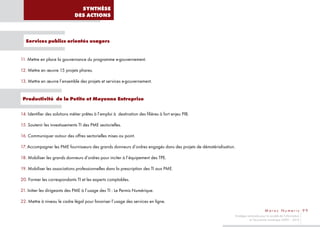 SYNTHÈSE
                               DES ACTIONS



   Services publics orientés usagers


11. Mettre en place la gouvernance du programme e-gouvernement.

12. Mettre en œuvre 15 projets phares.

13. Mettre en œuvre l’ensemble des projets et services e-gouvernement.


 Productivité de la Petite et Moyenne Entreprise

14. Identifier des solutions métier prêtes à l’emploi à destination des filières à fort enjeu PIB.

15. Soutenir les investissements TI des PME sectorielles.

16. Communiquer autour des offres sectorielles mises au point.

17. Accompagner les PME fournisseurs des grands donneurs d’ordres engagés dans des projets de dématérialisation.

18. Mobiliser les grands donneurs d’ordres pour inciter à l’équipement des TPE.

19. Mobiliser les associations professionnelles dans la prescription des TI aux PME.

20. Former les correspondants TI et les experts comptables.

21. Initier les dirigeants des PME à l’usage des TI : Le Permis Numérique.

22. Mettre à niveau le cadre légal pour favoriser l’usage des services en ligne.
                                                                                                                                       Maroc Numeric 99
                                                                                                               Stratégie nationale pour la société de l’information
                                                                                                                          et l’économie numérique 2009 – 2013
 