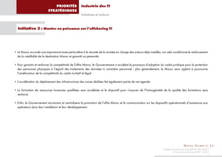 PRIORITÉS              Industrie des TI
                          STRATÉGIQUES
                                                     Initiatives et actions


  Initiative 3 : Monter en puissance sur l’offshoring TI




• Le Maroc accorde une importance toute particulière à la réussite de la montée en charge des acteurs déjà installés, car cela conditionne le renforcement
  de la crédibilité de la destination Maroc et garantit sa pérennité.

• Pour garantir et renforcer la compétitivité de l’offre Maroc, le Gouvernement a accéléré le processus d’adoption du cadre juridique pour la protection
  des personnes physiques à l’égard des traitements des données à caractère personnel ; plus généralement, le Maroc sera vigilant à poursuivre
  l’amélioration de la compétitivité du cadre incitatif et légal.

• L’accélération du déploiement des infrastructures des zones dédiées fait également partie de cet agenda.

• La formation de ressources humaines qualifiées sera accélérée et le dispositif pour s’assurer de l’homogénéité de la qualité des formations sera
  renforcé.

• Enfin, le Gouvernement structurera et centralisera la promotion de l’offre Maroc et la communication sur les dispositifs opérationnels d’assistance aux
  opérateurs dans leur installation et leur développement.




                                                                                                                                              Maroc Numeric 65
                                                                                                                      Stratégie nationale pour la société de l’information
                                                                                                                                 et l’économie numérique 2009 – 2013
 