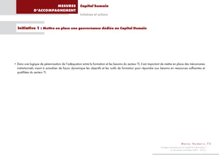 MESURES                     Capital humain
               D’ACCOMPAGNEMENT
                                                    Initiatives et actions


  Initiative 1 : Mettre en place une gouvernance dédiée au Capital Humain




• Dans une logique de pérennisation de l’adéquation entre la formation et les besoins du secteur TI, il est important de mettre en place des mécanismes
  institutionnels visant à actualiser de façon dynamique les objectifs et les outils de formation pour répondre aux besoins en ressources suffisantes et
  qualifiées du secteur TI.




                                                                                                                                            Maroc Numeric 73
                                                                                                                    Stratégie nationale pour la société de l’information
                                                                                                                               et l’économie numérique 2009 – 2013
 