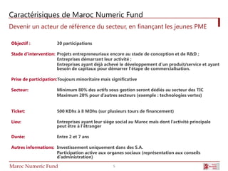 Caractérisiques de Maroc Numeric Fund
Devenir un acteur de référence du secteur, en finançant les jeunes PME

Objectif :            30 participations

Stade d’intervention: Projets entrepreneuriaux encore au stade de conception et de R&D ;
                      Entreprises démarrant leur activité ;
                      Entreprises ayant déjà achevé le développement d’un produit/service et ayant
                      besoin de capitaux pour démarrer l’étape de commercialisation.

Prise de participation:Toujours minoritaire mais significative

Secteur:              Minimum 80% des actifs sous gestion seront dédiés au secteur des TIC
                      Maximum 20% pour d’autres secteurs (exemple : technologies vertes)


Ticket:               500 KDhs à 8 MDhs (sur plusieurs tours de financement)

Lieu:                 Entreprises ayant leur siège social au Maroc mais dont l’activité principale
                      peut être à l’étranger

Durée:                Entre 2 et 7 ans

Autres informations: Investissement uniquement dans des S.A.
                     Participation active aux organes sociaux (représentation aux conseils
                     d’administration)

Maroc Numeric Fund                                5
 