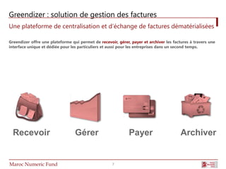Greendizer : solution de gestion des factures
Une plateforme de centralisation et d’échange de factures dématérialisées
                             1
Greendizer offre une plateforme qui permet de recevoir, gérer, payer et archiver les factures à travers une
        1
interface unique et dédiée pour les particuliers et aussi pour les entreprises dans un second temps.




  Recevoir                        Gérer                       Payer                      Archiver


Maroc Numeric Fund                                   7
 