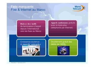 Faits marquants
Fixe & Internet au Maroc



              • Bais s e de s  tarifs
                                            • Appe ls natio naux gratuits
                                             avec la triple-play
                 de terminaison d’appel
                                             (téléphonie par Internet)
                 depuis l’international
                 vers les fixes au Maroc




                 Croissance soutenue         Doublement gratuit des
                 du marc hé e ntre pris e    débits de l’ADSL




Résultats 1er Semestre 2010
 