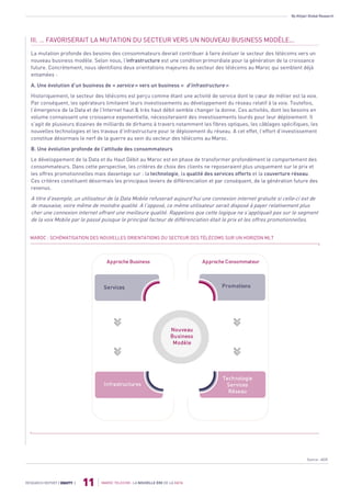 By Attijari Global Research
MAROC TELECOM : LA NOUVELLE ÈRE DE LA DATA
11RESEARCH REPORT | EQUITY |
III. … FAVORISERAIT LA MUTATION DU SECTEUR VERS UN NOUVEAU BUSINESS MODÈLE...
La mutation profonde des besoins des consommateurs devrait contribuer à faire évoluer le secteur des télécoms vers un
nouveau business modèle. Selon nous, l’infrastructure est une condition primordiale pour la génération de la croissance
future. Concrètement, nous identifions deux orientations majeures du secteur des télécoms au Maroc qui semblent déjà
entamées :
A. Une évolution d’un business de « service » vers un business « d’infrastructure »
Historiquement, le secteur des télécoms est perçu comme étant une activité de service dont le cœur de métier est la voix.
Par conséquent, les opérateurs limitaient leurs investissements au développement du réseau relatif à la voix. Toutefois,
l’émergence de la Data et de l’Internet haut & très haut débit semble changer la donne. Ces activités, dont les besoins en
volume connaissent une croissance exponentielle, nécessiteraient des investissements lourds pour leur déploiement. Il
s’agit de plusieurs dizaines de milliards de dirhams à travers notamment les fibres optiques, les câblages spécifiques, les
nouvelles technologies et les travaux d’infrastructure pour le déploiement du réseau. A cet effet, l’effort d’investissement
constitue désormais le nerf de la guerre au sein du secteur des télécoms au Maroc.
B. Une évolution profonde de l’attitude des consommateurs
Le développement de la Data et du Haut Débit au Maroc est en phase de transformer profondément le comportement des
consommateurs. Dans cette perspective, les critères de choix des clients ne reposeraient plus uniquement sur le prix et
les offres promotionnelles mais davantage sur : la technologie, la qualité des services offerts et la couverture réseau.
Ces critères constituent désormais les principaux leviers de différenciation et par conséquent, de la génération future des
revenus.
A titre d’exemple, un utilisateur de la Data Mobile refuserait aujourd’hui une connexion internet gratuite si celle-ci est de
de mauvaise, voire même de moindre qualité. A l’opposé, ce même utilisateur serait disposé à payer relativement plus
cher une connexion internet offrant une meilleure qualité. Rappelons que cette logique ne s’appliquait pas sur le segment
de la voix Mobile par le passé puisque le principal facteur de différenciation était le prix et les offres promotionnelles.
MAROC : SCHÉMATISATION DES NOUVELLES ORIENTATIONS DU SECTEUR DES TÉLÉCOMS SUR UN HORIZON MLT
Vision
Marché
Vision
March
é
Services
Infrastructures
Approche Business
Vision
March
é
Vision
March
é
Promotions
Technologie
Services
Réseau
Approche Consommateur
Nouveau
Business
Modèle
Source : AGR
 