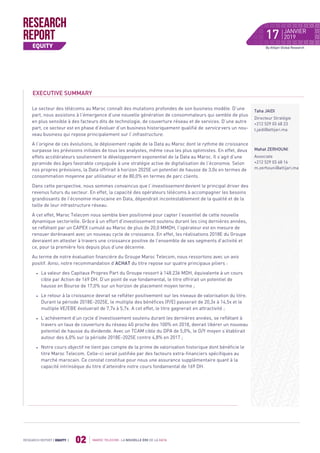 MAROC TELECOM : LA NOUVELLE ÈRE DE LA DATA
02RESEARCH REPORT | EQUITY |
By Attijari Global Research
EXECUTIVE SUMMARY
Le secteur des télécoms au Maroc connaît des mutations profondes de son business modèle. D’une
part, nous assistons à l’émergence d’une nouvelle génération de consommateurs qui semble de plus
en plus sensible à des facteurs dits de technologie, de couverture réseau et de services. D’une autre
part, ce secteur est en phase d’évoluer d’un business historiquement qualifié de service vers un nou-
veau business qui repose principalement sur l’infrastructure.
A l’origine de ces évolutions, le déploiement rapide de la Data au Maroc dont le rythme de croissance
surpasse les prévisions initiales de tous les analystes, même ceux les plus optimistes. En effet, deux
effets accélérateurs soutiennent le développement exponentiel de la Data au Maroc. Il s’agit d’une
pyramide des âges favorable conjuguée à une stratégie active de digitalisation de l’économie. Selon
nos propres prévisions, la Data offrirait à horizon 2025E un potentiel de hausse de 3,0x en termes de
consommation moyenne par utilisateur et de 80,0% en termes de parc clients.
Dans cette perspective, nous sommes convaincus que l’investissement devient le principal driver des
revenus futurs du secteur. En effet, la capacité des opérateurs télécoms à accompagner les besoins
grandissants de l’économie marocaine en Data, dépendrait incontestablement de la qualité et de la
taille de leur infrastructure réseau.
A cet effet, Maroc Telecom nous semble bien positionné pour capter l’essentiel de cette nouvelle
dynamique sectorielle. Grâce à un effort d’investissement soutenu durant les cinq dernières années,
se reflétant par un CAPEX cumulé au Maroc de plus de 20,0 MMDH, l’opérateur est en mesure de
renouer dorénavant avec un nouveau cycle de croissance. En effet, les réalisations 2018E du Groupe
devraient en attester à travers une croissance positive de l’ensemble de ses segments d’activité et
ce, pour la première fois depuis plus d’une décennie.
Au terme de notre évaluation financière du Groupe Maroc Telecom, nous ressortons avec un avis
positif. Ainsi, notre recommandation d’ACHAT du titre repose sur quatre principaux piliers :
 La valeur des Capitaux Propres Part du Groupe ressort à 148.236 MDH, équivalente à un cours
cible par Action de 169 DH. D’un point de vue fondamental, le titre offrirait un potentiel de
hausse en Bourse de 17,0% sur un horizon de placement moyen terme ;
 Le retour à la croissance devrait se refléter positivement sur les niveaux de valorisation du titre.
Durant la période 2018E-2025E, le multiple des bénéfices (P/E) passerait de 20,3x à 14,5x et le
multiple VE/EBE évoluerait de 7,7x à 5,7x. A cet effet, le titre gagnerait en attractivité ;
 L’achèvement d’un cycle d’investissement soutenu durant les dernières années, se reflétant à
travers un taux de couverture du réseau 4G proche des 100% en 2018, devrait libérer un nouveau
potentiel de hausse du dividende. Avec un TCAM cible du DPA de 5,0%, le D/Y moyen s’établirait
autour des 6,0% sur la période 2018E-2025E contre 4,8% en 2017 ;
 Notre cours objectif ne tient pas compte de la prime de valorisation historique dont bénéficie le
titre Maroc Telecom. Celle-ci serait justifiée par des facteurs extra-financiers spécifiques au
marché marocain. Ce constat constitue pour nous une assurance supplémentaire quant à la
capacité intrinsèque du titre d’atteindre notre cours fondamental de 169 DH.
Taha JAIDI
Directeur Stratégie
+212 529 03 68 23
t.jaidi@attijari.ma
Mahat ZERHOUNI
Associate
+212 529 03 68 16
m.zerhouni@attijari.ma
JANVIER
201917
 