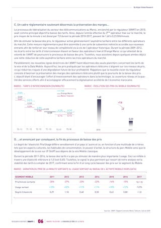 By Attijari Global Research
MAROC TELECOM : LA NOUVELLE ÈRE DE LA DATA
06RESEARCH REPORT | EQUITY |
C. Un cadre réglementaire soutenant désormais la préservation des marges...
Le processus de libéralisation du secteur des télécommunications au Maroc, enclenché par le régulateur (ANRT) en 2010,
avait comme principal objectif la baisse des tarifs. Ainsi, depuis l’entrée effective du 3ème
opérateur Inwi sur le marché, le
prix moyen de la minute s’est divisé par 7,0 durant la période 2010-2017, passant de 1,60 à 0,23 DH/minute.
Afin de stimuler la baisse des prix, le régulateur active généralement l’asymétrie tarifaire entre les différents opérateurs
du marché. Cette mesure réglementaire peut être assimilée à une sorte de subvention indirecte accordée aux nouveaux
entrants afin de renforcer leur niveau de compétitivité vis-à-vis de l’opérateur historique. Durant la période 2009-2012,
les écarts entre les tarifs d’interconnexion étaient en faveur des opérateurs Inwi et Orange Maroc ce qui attestait de la
volonté de l’ANRT de poursuivre le processus de baisse des prix. Toutefois, nous assistons depuis quelques années déjà à
une nette réduction de cette asymétrie tarifaire entre les trois opérateurs du marché.
Parallèlement, les nouvelles lignes directrices de l’ANRT fixent désormais des seuils planchers concernant les tarifs de
la voix et de la Data Mobile. Aujourd’hui, les prix pratiqués par les opérateurs télécoms s’alignent sur ces niveaux de prix,
ce qui réduit les risques d’une dégradation future de leur profitabilité. Rappelons que la nouvelle vision du régulateur
consiste à favoriser la préservation des marges des opérateurs télécoms plutôt que la poursuite de la baisse des prix.
L’objectif étant d’encourager l’effort d’investissement des opérateurs dans la technologie, la couverture réseau et la qua-
lité des services offerts afin d’accompagner efficacement la digitalisation accélérée de l’économie marocaine.
MAROC : ÉVOLUTION DES PRIX DU MOBILE (DH/MINUTE)
D. ...et annonçant par conséquent, la fin du processus de baisse des prix
Le degré de l’élasticité Prix/Usage diffère sensiblement d’un pays à l’autre et ce, en fonction d’une multitude de critères
tels que les aspects culturels, les habitudes de consommation, le pouvoir d’achat, la structure du parc Mobile ainsi que le
développement de la voix sur IP (VoIP) aux dépens de la voix Mobile classique.
Durant la période 2011-2016, la baisse des tarifs n’a pas pu stimuler de manière plus importante l’usage. Ceci se reflète à
travers une élasticité inférieure à 1,0 (soit 0,65). Toutefois, le signal le plus pertinent qui ressort de notre analyse est la
stabilité des tarifs à compter de 2017, confirmant ainsi la fin d’un long cycle baissier des prix sur le segment du Mobile.
SEGMENT MOBILE 2011 2012 2013 2014 2015 2016 2017
Prix/minute sortante -35% -27% -23% -22% -16% -15%
Usage sortant +10% +32% +11% +11% +10% +12% -5,5%
Degré d’élasticité 0,29 1,18 0,48 0,50 0,63 0,80 <1,0
Sources : ANRT, Rapports annuels Maroc Telecom, Calculs AGR
MAROC : VARIATION DU PRIX DE LA MINUTE SORTANTE Vs. USAGE SORTANT AU NIVEAU DE L’ACTIVITÉ MOBILE (HORS DATA)
2010
÷7,0
2017
1,60
0,23
T3 -11 T1 -12 T3 -12 T1 -13 T2-17 T3-18
0,467
0,539
0,660
0,294
0,339
0,415
0,206
0,253
0,228
0,139
0,116 0,116
0,139 0,139
Inwi
Orange Maroc
Maroc Telecom
MAROC : TARIFS D’INTERCONNEXION (DH/MINUTE)
0,123
 