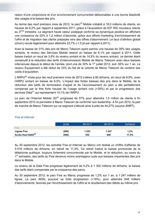 raison d’une conjoncture et d’un environnement concurrentiel défavorables à une bonne élasticité
des usages à la baisse des prix.
Au terme des neuf premiers mois de 2012, le parc(5) Mobile s’établit à 18,0 millions de clients, en
hausse de 6,2% par rapport à septembre 2011, grâce à l’acquisition de 637 000 nouveaux clients
au 3ème trimestre. Le segment haute valeur postpayé confirme sa dynamique positive en affichant
une croissance de 22% à 1,2 million d’abonnés, grâce aux efforts marketing d’enrichissement de
l’offre et de migration des clients prépayés vers des offres d’abonnement. Le taux d’attrition global
(churn) recule légèrement pour atteindre 22,7% (-1,5 pt par rapport à 2011).
Avec la baisse de 31% des prix de Maroc Telecom ayant permis une hausse de 39% des usages
sortants, le revenu des Services Mobile ressort en baisse de 6,1% par rapport à 2011. Cette
baisse traduit un recul de 3,9% du revenu sortant et de 14,5% du revenu entrant, ce dernier étant
consécutif à la réduction des tarifs d’interconnexion Mobile de Maroc Telecom avec deux baisses
intervenues depuis le début de l’année, dont une de 30% le 1er juillet 2012, soit -56% sur 1 an. Le
revenu Equipement a été réduit de 33% du fait de la volonté de Maroc Telecom de contenir ses
coûts d’acquisition.
L’ARPU(6) mixte pour les neuf premiers mois de 2012 s’élève à 80 dirhams, en recul de 8,9%, avec
l’ARPU sortant en baisse de 6,5%. L’impact des fortes baisses des prix dans le Mobile, de la
réduction des tarifs de terminaison d’appel et de l’accroissement du parc a été partiellement
compensé par la très forte hausse de l’usage sortant voix (+39%) et par la progression des
services Data(7) qui représentent 10,1% de l’ARPU.
Le parc de l’Internet Mobile 3G(8) progresse de 57% pour atteindre 1,5 million de clients à fin
septembre 2012 et permettre à Maroc Telecom de confirmer son leadership. A fin juin 2012, la part
de marché de Maroc Telecom sur ce segment s’élevait ainsi à près de 44,27% (source ANRT).


Fixe et Internet

                                      Unité           9M-2011          9M-2012          Variation
Fixe
Lignes Fixe                            (000)            1 233            1 247            1,2%
                   (9)
Accès Haut Débit                       (000)            552               648             17,5%



Au 30 septembre 2012, les activités Fixe et Internet au Maroc ont réalisé un chiffre d’affaires de
5 018 millions de dirhams, en retrait de 11,5%. Ce retrait traduit la baisse prononcée de la
téléphonie publique, toujours fortement concurrencée par le Mobile, et la réduction, au cours du
1er semestre, des tarifs du Fixe devenus moins avantageux suite aux baisses importantes des prix
dans le Mobile.
Le revenu de la Data Fixe progresse légèrement de 0,2% à 1 302 millions de dirhams, la baisse
des tarifs étant compensée par la croissance des parcs.
Au 30 septembre 2012, le parc Fixe au Maroc progresse de 1,2% sur 1 an, à 1 247 milliers de
lignes. Le parc ADSL poursuit sa forte progression (+18%), pour atteindre 648 milliers
d’abonnements, favorisé par l’enrichissement de l’offre et le doublement des débits au même prix.




                                                                                                    4
 