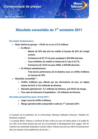 Communiqué de presse

Rabat, le 26 juillet 2011




             Résultats consolidés du 1er semestre 2011


     De solides fondamentaux :
            Base clients du groupe : +16,5% en un an à 27,5 millions
                  Au Maroc :
                         -    Baisse de 24% des prix du mobile et hausse de 22% de l’usage
                              sortant,
                         -    Croissance de 27,7% du parc postpayé à 934 000 abonnés,
                         -    Taux d’attrition du mobile en baisse de 5,7 pts à 21,7%,
                         -    Croissance de 10,2% du parc ADSL à 528 000 abonnés.
                  En Afrique subsaharienne :
                         -    Très bonne performance de la Sotelma avec un chiffre d’affaires
                              en hausse de 39%.
            Résultats consolidés(1) :
                   Chiffre d’affaires peu affecté par les diminutions de prix, en légère
                    baisse de 0,8% à 15,3 milliards de dirhams,
                   Résultat opérationnel : 6,1 milliards de dirhams, soit 39,8% de marge,
                   Flux nets de trésorerie d’exploitation : 5,5 milliards de dirhams.

     Nouvelles perspectives pour l’année 2011 :
                   Léger recul du chiffre d’affaires,
                   Marge opérationnelle comparable à celle du 1er semestre 2011.




     A l’occasion de la publication de ce communiqué, Monsieur Abdeslam Ahizoune, Président du
     Directoire a déclaré :
     « Le groupe Maroc Telecom a continué de faire croître son parc de clients grâce à la qualité de
     son offre et de fortes baisses des prix qui ont dynamisé le développement des usages. Afin de
     maintenir son attractivité d’opérateur innovant, Maroc Telecom poursuit son effort d’investissement
     dans ses réseaux et ses plateformes de service. »

     1
 