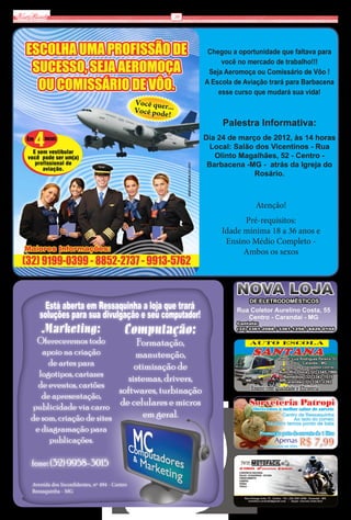 Via Real                                           10




                                                           Chegou a oportunidade que faltava para
                                                               você no mercado de trabalho!!!
                                                           Seja Aeromoça ou Comissário de Vôo !
                                                          A Escola de Aviação trará para Barbacena
                                                              esse curso que mudará sua vida!



                                                               Palestra Informativa:
                                                          Dia 24 de março de 2012, às 14 horas
                                                            Local: Salão dos Vicentinos - Rua
                                                             Olinto Magalhães, 52 - Centro -
                                                           Barbacena -MG - atrás da Igreja do
                                                                        Rosário.



                                                                         Atenção!
                                                                     Pré-requisitos:
                                                               Idade mínima 18 a 36 anos e
                                                                Ensino Médio Completo -
                                                                     Ambos os sexos




        Está aberta em Ressaquinha a loja que trará
       soluções para sua divulgação e seu computador!
        Marketing:                          Computação:
     Ofereceremos todo             Formatação,
       apoio na criação           manutenção,
         de artes para            otimização de
      logotipos, cartazes       sistemas, drivers,
      de eventos, cartões
                             softwares, turbinação
       de apresentação,
    publicidade via carro de celulares e micros
    de som, criação de sites        em geral.
     e diagramação para
         publicações.

    fone: (32) 9958-3015

    Avenida dos Inconfidentes, nº 494 - Centro
    Ressaquinha - MG
 