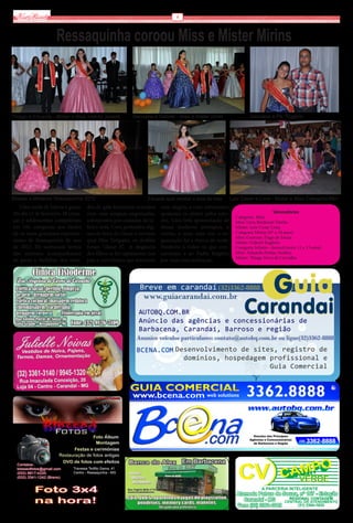 Via Real                                                                      6



                    Ressaquinha coroou Miss e Mister Mirins



Thiago e Eduarda - Mister e Miss Infanto Juvenil          Geovana e Gabriel - miss e mister mirim                   Geovana e Pe. Rogério




Misses e Misteres Ressaquinha 2012                               Eduarda após receber a faixa de miss      Luiz Cesar e Lívia - Mister e Miss Categoria Mini
   Uma tarde de beleza e graça.     dos de gala femininos armados       com alegria, e com entusiasmo
No dia 12 de fevereiro, 38 crian-   com suas anáguas engomadas,         apoiaram os eleitos pelos jura-                          Vencedores
                                                                                                             Categoria Mini
ças e adolescentes competiram       sobrepostos por camadas de ta-      dos. Uma bela apresentação de        Miss: Livia Benfenatt Dávila.
em três categorias aos títulos      fetá e seda. Com penteados dig-     dança moderna prestigiou o           Mister: Luiz Cezar Lima
de os mais graciosos represen-      nos de festa do Oscar e sorrisos    evento, e mais uma vez, a or-        Categoria Mirim (07 a 10 anos)
                                                                                                             Miss: Geovana Tiago de Souza
tantes de Ressaquinha do ano        qual Miss Simpatia, os desfiles     ganização foi a tônica da tarde.     Mister: Gabriel Eugênio
de 2012. Os suntuosos ternos        foram “classe A”. A elegância       Parabéns a todos os que con-         Categoria Infanto –Juvenil (entre 11 e 13 anos)
dos meninos acompanharam            dos filhos se fez representar nos   correram e ao Padre Rogério          Miss : Eduarda Freitas Avelino
                                                                                                             Mister: Thiago Feres de Carvalho
de perto o farfalhar dos vesti-     pais e convidados que torceram      por mais essa realização.




                                                                                                                                       CENTRAL DE ATENDIMENTO
 
