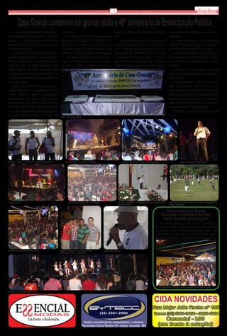 9                                                                            Via Real

        Casa Grande comemora em grande estilo o 49º aniversário de Emancipação Política
    Com uma programação diversifica-         município.                                       sentes x Seleção da Prefeitura Munici-          mos troféus, fazendo alusão às come-
da de modo a contemplar os diversos             Em seguida, houve a apresentação              pal.                                            morações.
estilos, a Administração 2009/2012,          do Grupo de Dança “POP DANCE” de                     A partida mais esperada foi entre a             À noite aconteceu o tão esperado
comemorou de 2 a 4 de março o aniver-        Barbacena e a noite foi encerrada com            seleção de Casa Grande e a do Forro-            show da Banda Help que contagiou o
sário do município.                          o grande show da Banda Medusa, que               bol, contando com a presença de toda            grande público presente no evento.
    A abertura oficial foi feita pelo De-    embalou a todos durante a madrugada.             a bancada do Alterosa Esporte, Toledo,              No domingo houve missa de Con-
putado Estadual João Leite, majoritá-           No sábado, tarde esportiva com par-           o grande Dadá Maravilha e Neuber,               fraternização, partilha do bolo e fogos
rio no município e responsável, jun-         tidas de futebol mirim, Casa Grande x            que terminou empatada(3x3). Todas as            de artifício em comemoração ao ani-
tamente com a Administração, pela            Cristiano Otoni, Casagrandenses au-              equipes foram agraciadas com belíssi-           versário.
celebração de diversos convênios que                                                                                                              Ao final, a comunidade presente
transformaram-se em grandes obras no                                                                                                          apreciou o show da dupla sertaneja Lin-
município, melhorando a qualidade de                                                                                                          coln e Jonas.
vida para todos.                                                                                                                                  A administração 2009/2012 mani-
    João Leite enfatizou a lisura e apli-                                                                                                     festa seu enorme contentamento em
cação adequada e competente dos re-                                                                                                           fazer parte da história de Casa Grande,
cursos públicos junto à população,                                                                                                            produzindo eventos de qualidade, que
compromisso de todos e tão bem de-                                                                                                            projetam o município no cenário esta-
sempenhado pela gestão atual. Recebeu                                                                                                         dual, atraindo turistas em busca de di-
das mãos do Prefeito Tonho Costa pla-                                                                                                         versão saudável e de qualidade.
ca de agradecimento pela indicação das                                                                                                            Parabéns Casa Grande por seus 49
emendas parlamentares em nome do                                                                                                              anos!
                                             Bolo de aniversário




Neuber, Teles Machado e Dadá Maravilha          Banda Help, noite de sábado                         Banda Medusa, noite de sexta-feira                  Dep. Estadual João Leite




Banda Help                                         Público prestigiando o evento                Missa em Ação de Graças ao 49º aniversário    Lance da partida entre Forrobol e seleção de
                                                                                                do município                                  Casa Grande

                                                                                                                                           Carnaval em Casa
                                                                                                                                         Grande é comemorado
                                                                                                                                          com muita animação
                                                                                                                                     A Administração Municipal 2009/2012
                                                                                                                                  preparou uma excelente estrutura e shows
                                                                                                                                  atrativos para o Carnaval 2012, além de
                                                                                                                                  promover os blocos locais de forma a ga-
                                                                                                                                  rantir a alegria e o lazer de todos os foliões.


Momento de partilha do bolo                 Prefeito Tonho, vereador José          Dadá Maravilha
                                            Reinaldo, Lico e Marcelo




                                                                                                                                     Foliões se divertindo no carnaval de Casa Grande
Grupo de dança Pop Dance
 