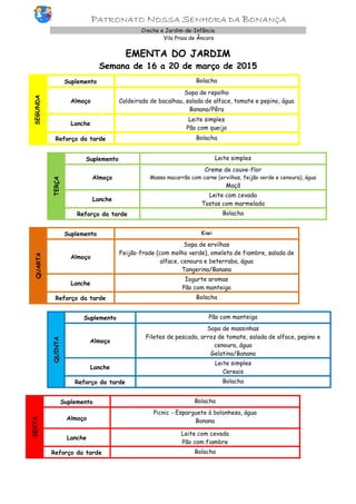 PATRONATO NOSSA SENHORA DA BONANÇA
Creche e Jardim-de-Infância
Vila Praia de Âncora
EMENTA DO JARDIM
Semana de 16 a 20 de março de 2015
SEGUNDA
Suplemento Bolacha
Almoço
Sopa de repolho
Caldeirada de bacalhau, salada de alface, tomate e pepino, água
Banana/Pêra
Lanche
Leite simples
Pão com queijo
Reforço da tarde Bolacha
TERÇA
Suplemento Leite simples
Almoço
Creme de couve-flor
Massa macarrão com carne (ervilhas, feijão verde e cenoura), água
Maçã
Lanche
Leite com cevada
Tostas com marmelada
Reforço da tarde Bolacha
QUARTA
Suplemento Kiwi
Almoço
Sopa de ervilhas
Feijão-frade (com molho verde), omeleta de fiambre, salada de
alface, cenoura e beterraba, água
Tangerina/Banana
Lanche
Iogurte aromas
Pão com manteiga
Reforço da tarde Bolacha
QUINTA
Suplemento Pão com manteiga
Almoço
Sopa de massinhas
Filetes de pescada, arroz de tomate, salada de alface, pepino e
cenoura, água
Gelatina/Banana
Lanche
Leite simples
Cereais
Reforço da tarde Bolacha
SEXTA
Suplemento Bolacha
Almoço
Picnic - Esparguete à bolonhesa, água
Banana
Lanche
Leite com cevada
Pão com fiambre
Reforço da tarde Bolacha
 