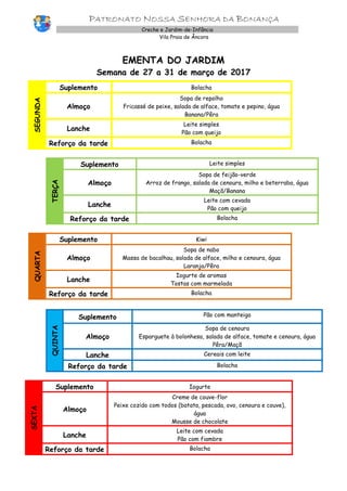 PATRONATO NOSSA SENHORA DA BONANÇA
Creche e Jardim-de-Infância
Vila Praia de Âncora
EMENTA DO JARDIM
Semana de 27 a 31 de março de 2017
SEGUNDA
Suplemento Bolacha
Almoço
Sopa de repolho
Fricassé de peixe, salada de alface, tomate e pepino, água
Banana/Pêra
Lanche
Leite simples
Pão com queijo
Reforço da tarde Bolacha
TERÇA
Suplemento Leite simples
Almoço
Sopa de feijão-verde
Arroz de frango, salada de cenoura, milho e beterraba, água
Maçã/Banana
Lanche
Leite com cevada
Pão com queijo
Reforço da tarde Bolacha
QUARTA
Suplemento Kiwi
Almoço
Sopa de nabo
Massa de bacalhau, salada de alface, milho e cenoura, água
Laranja/Pêra
Lanche
Iogurte de aromas
Tostas com marmelada
Reforço da tarde Bolacha
QUINTA
Suplemento Pão com manteiga
Almoço
Sopa de cenoura
Esparguete à bolonhesa, salada de alface, tomate e cenoura, água
Pêra/Maçã
Lanche Cereais com leite
Reforço da tarde Bolacha
SEXTA
Suplemento Iogurte
Almoço
Creme de couve-flor
Peixe cozido com todos (batata, pescada, ovo, cenoura e couve),
água
Mousse de chocolate
Lanche
Leite com cevada
Pão com fiambre
Reforço da tarde Bolacha
 