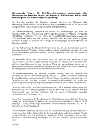 Marokkanische Sahara: Die UNO-Generalversammlung verabschiedete ohne
Abstimmung eine Resolution, die die Unterstützung des UNO-Prozesses auf der Suche
nach einer politischen Verhandlungslösung bekräftigt
Die Generalversammlung der Vereinten Nationen adoptierte am Mittwoch, ohne
Abstimmung, eine Resolution, die die Unterstützung des UNO-Prozesses auf der Suche nach
einer politischen Verhandlungslösung für die Saharafrage bekräftigt.
Die Generalversammlung "unterstützt den Prozess der Verhandlungen, der durch die
Resolution 1754 (2007) initiiert wurde und von den Resolutionen 1783 (2007), 1813 (2008),
1871 (2009), 1920 (2010), 1979 (2011), 2044 (2012) und 2099 (2013) des Sicherheitsrates der
UNO unterstützt wurde, um eine gerechte, dauerhafte und für beide Seiten akzeptable
"politische Lösung“ zu erreichen und würdigt die Anstrengungen in dieser Hinsicht, der
Resolution zufolge.
Der Text lädt darunter die Staaten der Region dazu ein, mit den Bemühungen unter der
Schirmherrschaft der Vereinten Nationen und mit einander in der Suche nach einer für beide
Seiten annehmbaren politischen Lösung für den regionalen Streit um die Sahara zu
kooperieren.
Die Resolution fordert auch die Parteien dazu auf, weiterhin den politischen Willen
aufzuweisen und in einer dialogförderlichen Atmosphäre zu arbeiten, um in gutem Glauben
und ohne Vorbedingungen in eine intensivere Phase der Verhandlungen einzutreten, in
Kenntnis der Bemühungen und der Entwicklungen seit 2006, auf diese Weise die Anwendung
der oben genannten Resolutionen des Sicherheitsrats sicherstellend.
Die Generalversammlung der Vereinten Nationen bestätigt damit die Demarche des
Sicherheitsrats seit der Verabschiedung der Resolution 1754 (2007), sich auf die Einreichung
der marokkanischen Autonomie-Initiative für die Region der Sahara referierend, die vom
Exekutivorgan und von der gesamten internationalen Gemeinschaft als seriös und
glaubwürdig für die endgültige Regelung des regionalen Streits um die Sahara begrüßt wurde.
Die neue Resolution der Generalversammlung unterstützt "nicht mehr und nicht weniger“ und
gratulieren sich des Verhandlungsprozesses mit der Einladung an alle Parteien, mit dem
Generalsekretär der Vereinten Nationen und mit dessen Persönlichen Gesandten
zusammenarbeiten", liest man weiter.
Durch ihre Unterstützung der Resolutionen des Sicherheitsrats, namentlich der Resolution
2099 (April 2013) billigt die UNO-Generalversammlung die vom UNO-Sicherheitsrat für die
endgültige Lösung dieser Frage bestimmten unveränderlichen Parameter zu, die die
Resolution als "Streit" qualifiziert.
Mit der Annahme der neuen Resolution, trat die Generalversammlung dem Sicherheitsrat in
seinem Appell an andere Parteien bei, die in einer gefrorenen und extremistischen Position
gefangen bleiben, um den notwendigen politischen Willen aufzuweisen, um zu einer
politischen Kompromisslösung beizutragen, die von den Vereinten Nationen befürwortet
wird.
Quellen:

 