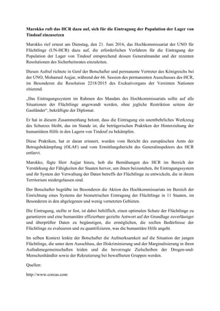 Marokko ruft das HCR dazu auf, sich für die Eintragung der Population der Lager von
Tindouf einzusetzen
Marokko rief erneut am Dienstag, den 21. Juni 2016, das Hochkommissariat der UNO für
Flüchtlinge (UN-HCR) dazu auf, die erforderlichen Verfahren für die Eintragung der
Population der Lager von Tindouf entsprechend dessen Generalmandat und der rezenten
Resolutionen des Sicherheitsrates einzuleiten.
Diesen Aufruf richtete in Genf der Botschafter und permanente Vertreter des Königreichs bei
der UNO, Mohamed Aujjar, während der 66. Session des permanenten Ausschusses des HCR,
im Besonderen die Resolution 2218/2015 des Exekutivorgans der Vereinten Nationen
zitierend.
„Das Eintragungssystem im Rahmen des Mandats des Hochkommissariats sollte auf alle
Situationen der Flüchtlinge angewandt werden, ohne jegliche Restriktion seitens der
Gastländer“, bekräftigte der Diplomat.
Er hat in diesem Zusammenhang betont, dass die Eintragung ein unentbehrliches Werkzeug
des Schutzes bleibt, das im Stande ist, die betrügerischen Praktiken der Hinterziehung der
humanitären Hilfe in den Lagern von Tindouf zu bekämpfen.
Diese Praktiken, hat er daran erinnert, wurden vom Bericht des europäischen Amts der
Betrugsbekämpfung (OLAF) und vom Ermittlungsbericht des Generalinspektors des HCR
entlarvt.
Marokko, fügte Herr Aujjar hinzu, hob die Bemühungen des HCR im Bereich der
Verstärkung der Fähigkeiten der Staaten hervor, um ihnen beizustehen, ihr Eintragungssystem
und ihr System der Verwaltung der Daten betreffs der Flüchtlinge zu entwickeln, die in ihrem
Territorium niedergelassen sind.
Der Botschafter begrüßte im Besonderen die Aktion des Hochkommissariats im Bereich der
Einrichtung eines Systems der biometrischen Eintragung der Flüchtlinge in 11 Staaten, im
Besonderen in den abgelegenen und wenig vernetzten Gebieten.
Die Eintragung, stellte er fest, ist dabei behilflich, einen optimalen Schutz der Flüchtlinge zu
garantieren und eine humanitäre effizierbare gezielte Antwort auf der Grundlage zuverlässiger
und überprüfter Daten zu begünstigen, die ermöglichen, die reellen Bedürfnisse der
Flüchtlinge zu evaluieren und zu quantifizieren, was die humanitäre Hilfe angeht.
Im selben Kontext lenkte der Botschafter die Aufmerksamkeit auf die Situation der jungen
Flüchtlinge, die unter dem Ausschluss, der Diskriminierung und der Marginalisierung in ihren
Aufnahmegemeinschaften leiden und die bevorzugte Zielscheiben der Drogen-und-
Menschenhändler sowie der Rekrutierung bei bewaffneten Gruppen werden.
Quellen:
http://www.corcas.com
 