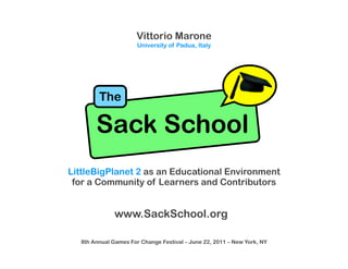 Vittorio Marone
                      University of Padua, Italy




        The

       Sack School
LittleBigPlanet 2 as an Educational Environment
 for a Community of Learners and Contributors


              www.SackSchool.org

  8th Annual Games For Change Festival – June 22, 2011 – New York, NY
 