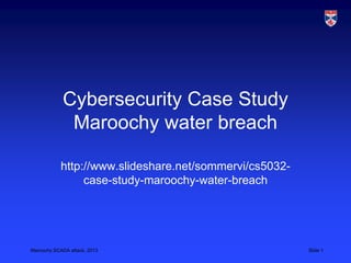 Maroochy SCADA attack, 2013 Slide 1
Cybersecurity Case Study
Maroochy water breach
http://www.slideshare.net/sommervi/cs5032-
case-study-maroochy-water-breach
 