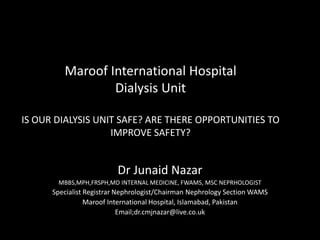 Maroof International Hospital
Dialysis Unit
IS OUR DIALYSIS UNIT SAFE? ARE THERE OPPORTUNITIES TO
IMPROVE SAFETY?
Dr Junaid Nazar
MBBS,MPH,FRSPH,MD INTERNAL MEDICINE, FWAMS, MSC NEPRHOLOGIST
Specialist Registrar Nephrologist/Chairman Nephrology Section WAMS
Maroof International Hospital, Islamabad, Pakistan
Email;dr.cmjnazar@live.co.uk
 