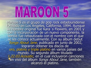 Maroon 5 es el grupo de pop rock estadounidense
formado en Los Ángeles, California, 1994. Aunque
su nombre original fue Kara´s Flowers, en 2001 y
con la incorporación de un nuevo componente, la
 banda fue rebautizada con el nombre con el que
 se les conoce actualmente. Con su álbum debut
  Songs About Jane, publicado en junio de 2002,
          lograron obtener los discos de
  oro, platino y triple platino en varios países del
        mundo. Su segundo álbum titulado
 1.22.03.Acoustic, en el cual incluyeron canciones
   en vivo del álbum Songs About Jane, también
                 alcanzó el platino.
 