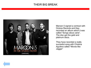 THEIR BIG BREAK
Maroon 5 signed a contract with
Octone Records and they
recorded an album which it was
called “Songs about Jane”.
The disc got the gold and
platinum discs.
They have recorded a really
succesful song with Chistina
Aguilera called “Moves like
Jagger”
 