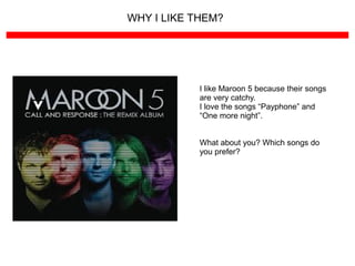 WHY I LIKE THEM?
I like Maroon 5 because their songs
are very catchy.
I love the songs “Payphone” and
“One more night”.
What about you? Which songs do
you prefer?
 