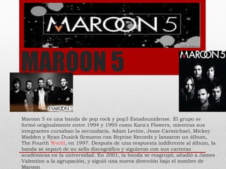 MAROON 5
Maroon 5 es una banda de pop rock y pop3 Estadounidense. El grupo se
formó originalmente entre 1994 y 1995 como Kara's Flowers, mientras sus
integrantes cursaban la secundaria. Adam Levine, Jesse Carmichael, Mickey
Madden y Ryan Dusick firmaron con Reprise Records y lanzaron un álbum,
The Fourth World, en 1997. Después de una respuesta indiferente al álbum, la
banda se separó de su sello discográfico y siguieron con sus carreras
académicas en la universidad. En 2001, la banda se reagrupó, añadió a James
Valentine a la agrupación, y siguió una nueva dirección bajo el nombre de
Maroon
 