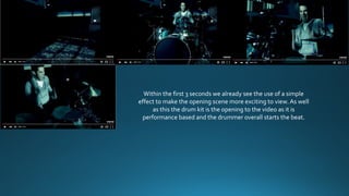 Within the first 3 seconds we already see the use of a simple
effect to make the opening scene more exciting to view. As well
as this the drum kit is the opening to the video as it is
performance based and the drummer overall starts the beat.
 