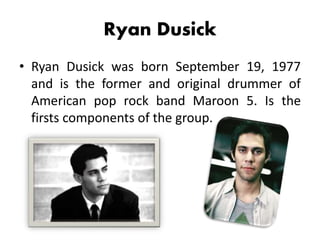 Ryan Dusick
• Ryan Dusick was born September 19, 1977
and is the former and original drummer of
American pop rock band Maroon 5. Is the
firsts components of the group.
 