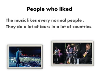 People who liked
The music likes every normal people .
They do a lot of tours in a lot of countries.
 