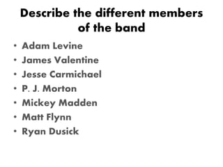 Describe the different members
of the band
• Adam Levine
• James Valentine
• Jesse Carmichael
• P. J. Morton
• Mickey Madden
• Matt Flynn
• Ryan Dusick
 