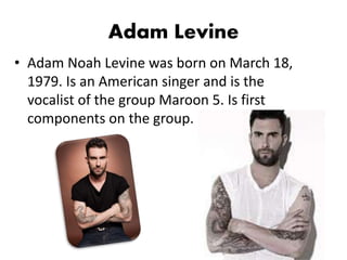 Adam Levine
• Adam Noah Levine was born on March 18,
1979. Is an American singer and is the
vocalist of the group Maroon 5. Is first
components on the group.
 