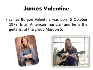 James Valentine
• James Burgon Valentine was born 5 October
1978. Is an American musician and he is the
guitarist of the group Maroon 5.
 