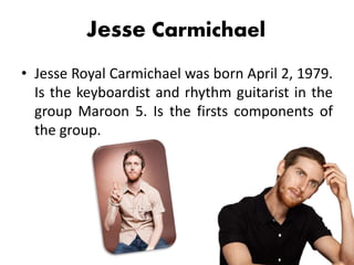 Jesse Carmichael
• Jesse Royal Carmichael was born April 2, 1979.
Is the keyboardist and rhythm guitarist in the
group Maroon 5. Is the firsts components of
the group.
 