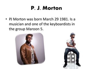 P. J. Morton
• PJ Morton was born March 29 1981. Is a
musician and one of the keyboardists in
the group Maroon 5.
 