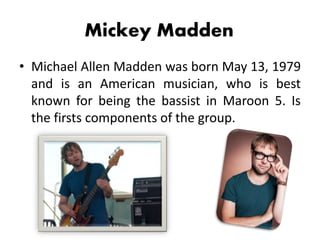 Mickey Madden
• Michael Allen Madden was born May 13, 1979
and is an American musician, who is best
known for being the bassist in Maroon 5. Is
the firsts components of the group.
 