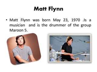 Matt Flynn
• Matt Flynn was born May 23, 1970 .Is a
musician and is the drummer of the group
Maroon 5.
 