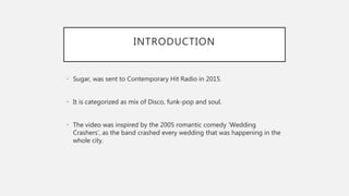 INTRODUCTION
• Sugar, was sent to Contemporary Hit Radio in 2015.
• It is categorized as mix of Disco, funk-pop and soul.
• The video was inspired by the 2005 romantic comedy ‘Wedding
Crashers’, as the band crashed every wedding that was happening in the
whole city.
 