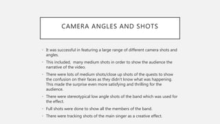 CAMERA ANGLES AND SHOTS
• It was successful in featuring a large range of different camera shots and
angles.
• This included, many medium shots in order to show the audience the
narrative of the video.
• There were lots of medium shots/close up shots of the quests to show
the confusion on their faces as they didn't know what was happening.
This made the surprise even more satisfying and thrilling for the
audience.
• There were stereotypical low angle shots of the band which was used for
the effect.
• Full shots were done to show all the members of the band.
• There were tracking shots of the main singer as a creative effect.
 