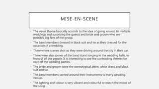 MISE-EN-SCENE
• The visual theme basically accords to the idea of going around to multiple
weddings and surprising the guests and bride and groom who are
possibly big fans of the group.
• The band members dressed in black suit and tie as they dressed for the
occasion of a wedding.
• There where scenes shot as they were driving around the city in their car.
• There were also scenes of the band stand singing in the wedding halls, in
front of all the people. It is interesting to see the contrasting themes for
each of the wedding parties.
• The bride and groom wore the stereotypical attire, white dress and black
suit and tie.
• The band members carried around their instruments to every wedding
venues.
• The lighting and colour is very vibrant and colourful to match the mood of
the song.
 