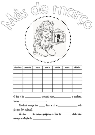 domingo
segunda
terça
quarta
quinta
sexta
sábado
O dia 1 de _____________ começou num______________ e acabará
numa ______________________.
O mês de março tem _____ dias e é o ________________ mês
do ano (nº ordinal).
No dia ____ de março festejamos o Dia do _______. Neste mês,
começa a estação da _______________.