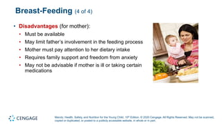 Marotz, Health, Safety, and Nutrition for the Young Child, 10th Edition. © 2020 Cengage. All Rights Reserved. May not be scanned,
copied or duplicated, or posted to a publicly accessible website, in whole or in part.
Breast-Feeding (4 of 4)
• Disadvantages (for mother):
• Must be available
• May limit father’s involvement in the feeding process
• Mother must pay attention to her dietary intake
• Requires family support and freedom from anxiety
• May not be advisable if mother is ill or taking certain
medications
 