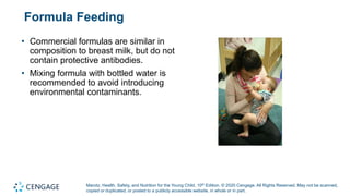 Marotz, Health, Safety, and Nutrition for the Young Child, 10th Edition. © 2020 Cengage. All Rights Reserved. May not be scanned,
copied or duplicated, or posted to a publicly accessible website, in whole or in part.
Formula Feeding
• Commercial formulas are similar in
composition to breast milk, but do not
contain protective antibodies.
• Mixing formula with bottled water is
recommended to avoid introducing
environmental contaminants.
 