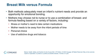 Marotz, Health, Safety, and Nutrition for the Young Child, 10th Edition. © 2020 Cengage. All Rights Reserved. May not be scanned,
copied or duplicated, or posted to a publicly accessible website, in whole or in part.
Breast Milk versus Formula
• Both methods adequately meet an infant’s nutrient needs and provide an
opportunity for emotional bonding.
• Mothers may choose not to nurse or to use a combination of breast- and
formula feeding based on a variety of factors, including:
• Illness or mother’s need to take certain medications
• Mother needs to be away from the infant periods of time
• Personal choice
• Use of addictive drugs and tobacco
 