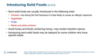 Marotz, Health, Safety, and Nutrition for the Young Child, 10th Edition. © 2020 Cengage. All Rights Reserved. May not be scanned,
copied or duplicated, or posted to a publicly accessible website, in whole or in part.
Introducing Solid Foods (2 of 2)
• Semi-solid foods are usually introduced in the following order:
• Cereals—rice being the first because it is less likely to cause an allergic response
• Vegetables
• Fruits
• Meats and other proteins
• Avoid honey and foods containing honey; may contain botulism spores.
• Introducing semi-solid foods may be delayed for some children who have
special needs.
 