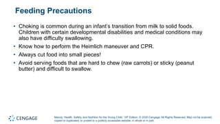Marotz, Health, Safety, and Nutrition for the Young Child, 10th Edition. © 2020 Cengage. All Rights Reserved. May not be scanned,
copied or duplicated, or posted to a publicly accessible website, in whole or in part.
Feeding Precautions
• Choking is common during an infant’s transition from milk to solid foods.
Children with certain developmental disabilities and medical conditions may
also have difficulty swallowing.
• Know how to perform the Heimlich maneuver and CPR.
• Always cut food into small pieces!
• Avoid serving foods that are hard to chew (raw carrots) or sticky (peanut
butter) and difficult to swallow.
 