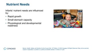Marotz, Health, Safety, and Nutrition for the Young Child, 10th Edition. © 2020 Cengage. All Rights Reserved. May not be scanned,
copied or duplicated, or posted to a publicly accessible website, in whole or in part.
Nutrient Needs
Infants’ nutrient needs are influenced
by:
• Rapid growth
• Small stomach capacity
• Physiological and developmental
readiness
 