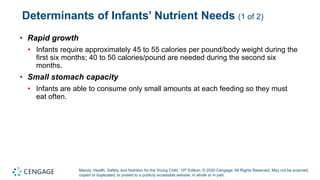 Marotz, Health, Safety, and Nutrition for the Young Child, 10th Edition. © 2020 Cengage. All Rights Reserved. May not be scanned,
copied or duplicated, or posted to a publicly accessible website, in whole or in part.
Determinants of Infants’ Nutrient Needs (1 of 2)
• Rapid growth
• Infants require approximately 45 to 55 calories per pound/body weight during the
first six months; 40 to 50 calories/pound are needed during the second six
months.
• Small stomach capacity
• Infants are able to consume only small amounts at each feeding so they must
eat often.
 